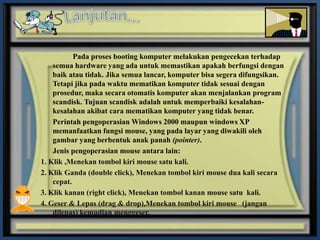 Pada proses booting komputer melakukan pengecekan terhadap
    semua hardware yang ada untuk memastikan apakah berfungsi dengan
    baik atau tidak. Jika semua lancar, komputer bisa segera difungsikan.
    Tetapi jika pada waktu mematikan komputer tidak sesuai dengan
    prosedur, maka secara otomatis komputer akan menjalankan program
    scandisk. Tujuan scandisk adalah untuk memperbaiki kesalahan-
    kesalahan akibat cara mematikan komputer yang tidak benar.
    Perintah pengoperasian Windows 2000 maupun windows XP
    memanfaatkan fungsi mouse, yang pada layar yang diwakili oleh
    gambar yang berbentuk anak panah (pointer).
    Jenis pengoperasian mouse antara lain:
1. Klik ,Menekan tombol kiri mouse satu kali.
2. Klik Ganda (double click), Menekan tombol kiri mouse dua kali secara
    cepat.
3. Klik kanan (right click), Menekan tombol kanan mouse satu kali.
4. Geser & Lepas (drag & drop),Menekan tombol kiri mouse (jangan
    dilepas) kemudian menggeser.
 
