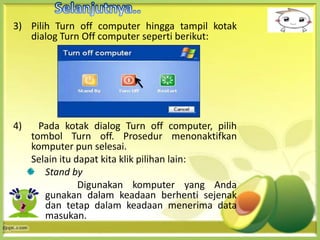 3) Pilih Turn off computer hingga tampil kotak
   dialog Turn Off computer seperti berikut:




4)     Pada kotak dialog Turn off computer, pilih
     tombol Turn off. Prosedur menonaktifkan
     komputer pun selesai.
     Selain itu dapat kita klik pilihan lain:
        Stand by
                 Digunakan komputer yang Anda
        gunakan dalam keadaan berhenti sejenak
        dan tetap dalam keadaan menerima data
        masukan.
 