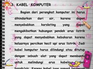 3. KABEL KOMPUTER

    Bagian dari perangkat komputer ini harus

 dihindarkan    dari    air,   karena     dapat

 menyebabkan      korsleting     yang     dapat

 mengakibatkan hubungan pendek arus listrik

 yang dapat menyebabkan kebakaran karena

 keluarnya percikan kecil api arus listrik. Jadi

 kabel komputer harus dilindungi atau ditutup

 dengan sebuah alat yang dapat membantu

 untuk    melindungi   arus    kabelnya     dari
 