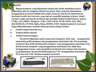 4. Keyboard
        Bagian komputer yang digunakan sebagai alat untuk melakukan proses
    pemasukan data ke komputer disebut keyboard. Data yang bisa dimasukkan
    menggunakan keyboard adalah data angka (numeric) dan huruf (alphabetical).
    Keyboard terdiri dari tuts-tuts yang tiap tuts memiliki lambang tertentu. Selain
    karakter angka dan huruf, keyboard uga memiliki tombol-tombol khusus, seperti
    CTRL, ALT, SHIFT, Windows, TAB, CAPS LOCK, NUM LOCK, ESC, DEL,
    BACKSPACE, ENTER, PgDn, PgUp, HOME, END. Tombol-tombol di keyboard
    dapat diklasifikasikan menjadi beberapa buah sebagai berikut:
   a.   Tombol fungsi (function key)
   b.   Tombol alfabet (huruf)
   c.   Tombol numeric(angka)
             Keyboard digunakan pada semua jenis komputer, baik yang menggunakan
        antarmuka grafis maupun yang menggunakan antarmuka teks. Peran penting
        keyboard akan lebih penting pada komputer yang menggunakan antarmuka teks,
        hal ini karena komputer yang menggunakan antarmuka teks tidak bisa
        menggunakan mouse, yang menjadikan keyboard satu-satunya alat masukan
        yang digunakan. Keyboard dihubungkan ke CPU menggunakan antarmuka teks
        PS/2 atau slot USB. Berikut tampilan keyboard.
 