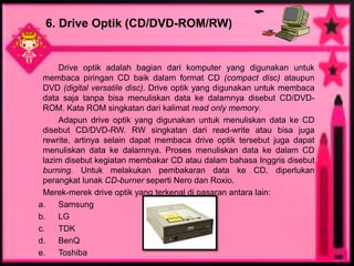 6. Drive Optik (CD/DVD-ROM/RW)


     Drive optik adalah bagian dari komputer yang digunakan untuk
 membaca piringan CD baik dalam format CD (compact disc) ataupun
 DVD (digital versatile disc). Drive optik yang digunakan untuk membaca
 data saja tanpa bisa menuliskan data ke dalamnya disebut CD/DVD-
 ROM. Kata ROM singkatan dari kalimat read only memory.
     Adapun drive optik yang digunakan untuk menuliskan data ke CD
 disebut CD/DVD-RW. RW singkatan dari read-write atau bisa juga
 rewrite, artinya selain dapat membaca drive optik tersebut juga dapat
 menuliskan data ke dalamnya. Proses menuliskan data ke dalam CD
 lazim disebut kegiatan membakar CD atau dalam bahasa Inggris disebut
 burning. Untuk melakukan pembakaran data ke CD, diperlukan
 perangkat lunak CD-burner seperti Nero dan Roxio.
 Merek-merek drive optik yang terkenal di pasaran antara lain:
a.   Samsung
b.   LG
c.   TDK
d.   BenQ
e.   Toshiba
 