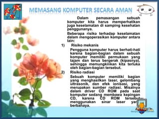 Dalam     pemasangan       sebuah
   komputer kita harus memperhatikan
   juga keselamatan di samping kesehatan
   penggunanya.
   Beberapa risiko terhadap keselamatan
   dalam mengoperasikan komputer antara
   lain:
1)    Risiko mekanis
     Pengguna komputer harus berhati-hati
     karena bagian-bagian dalam sebuah
     komputer memiliki permukaan yang
     tajam dan terus bergerak (kipasnya),
     sehingga memungkinkan kita terluka
     oleh bagian-bagian tersebut.
2) Risiko radiasi
     Sebuah komputer memiliki bagian
     yang menghasilkan laser, gelombang
     ultrasonik, dan efek ionisasi, yang
     merupakan sumber radiasi. Misalnya
     dalam driver CD ROM pada saat
     komputer sedang membawa kepingan
     CD, karena CD ROM tersebut
     menggunakan      sinar   laser   yang
     berbahaya.
 
