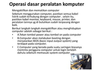 Operasi dasar peralatan komputer
Mengaktifkan dan mematikan computer
Sebelum menggunakan computer, pastikan semua kabel
listrik sudah terhubung dengan computer . selain itu,
pastikan kabel monitor, keyboard, mouse, printer, dan
peralatan lainnya yg di butuhkan sudah terpasang dengan
baik.
Berikut langkah langkah mengaktifkan atau menghidupkan
computer adalah sebagai berikut :
• A.Tekan tombol power atau tombol on pada computer
• B.Computer akan melakukan booting dengan
menjalankan BIOS (basic input output system) yang
terdapat pada computer.
• C.Computer yang berada pada suatu saringan biasanya
meminta pengguna computer untuk login terlebih
dahulu sebelum memasuki system computer
 