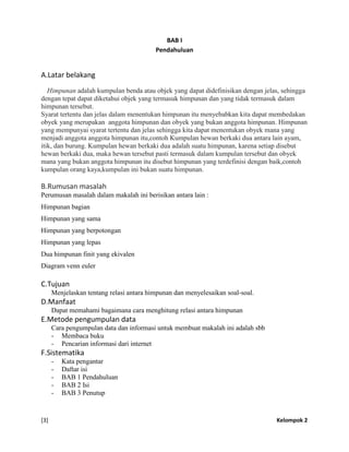 [3] Kelompok 2
BAB I
Pendahuluan
A.Latar belakang
Himpunan adalah kumpulan benda atau objek yang dapat didefinisikan dengan jelas, sehingga
dengan tepat dapat diketahui objek yang termasuk himpunan dan yang tidak termasuk dalam
himpunan tersebut.
Syarat tertentu dan jelas dalam menentukan himpunan itu menyebabkan kita dapat membedakan
obyek yang merupakan anggota himpunan dan obyek yang bukan anggota himpunan. Himpunan
yang mempunyai syarat tertentu dan jelas sehingga kita dapat menentukan obyek mana yang
menjadi anggota anggota himpunan itu,contoh Kumpulan hewan berkaki dua antara lain ayam,
itik, dan burung. Kumpulan hewan berkaki dua adalah suatu himpunan, karena setiap disebut
hewan berkaki dua, maka hewan tersebut pasti termasuk dalam kumpulan tersebut dan obyek
mana yang bukan anggota himpunan itu disebut himpunan yang terdefinisi dengan baik,contoh
kumpulan orang kaya,kumpulan ini bukan suatu himpunan.
B.Rumusan masalah
Perumusan masalah dalam makalah ini berisikan antara lain :
Himpunan bagian
Himpunan yang sama
Himpunan yang berpotongan
Himpunan yang lepas
Dua himpunan finit yang ekivalen
Diagram venn euler
C.Tujuan
Menjelaskan tentang relasi antara himpunan dan menyelesaikan soal-soal.
D.Manfaat
Dapat memahami bagaimana cara menghitung relasi antara himpunan
E.Metode pengumpulan data
Cara pengumpulan data dan informasi untuk membuat makalah ini adalah sbb
- Membaca buku
- Pencarian informasi dari internet
F.Sistematika
- Kata pengantar
- Daftar isi
- BAB 1 Pendahuluan
- BAB 2 Isi
- BAB 3 Penutup
 