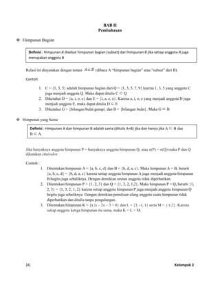[4] Kelompok 2
BAB II
Pembahasan
 Himpunan Bagian
Relasi ini dinyatakan dengan notasi (dibaca A “himpunan bagian” atau “subset” dari B).
Contoh:
1. C = {1, 3, 5} adalah himpunan bagian dari Q = {1, 3, 5, 7, 9} karena 1, 3, 5 yang anggota C
juga menjadi anggota Q. Maka dapat ditulis C Q
2. Diketahui D = {a, i, o, e} dan E = {i, a, e, o}. Karena a, i, o, e yang menjadi anggota D juga
menjadi anggota E, maka dapat ditulis D E
3. Diketahui G = {bilangan bulat genap} dan B = {bilangan bulat}. Maka G B
 Himpunan yang Sama
Jika banyaknya anggota himpunan P = banyaknya anggota himpunan Q, atau n(P) = n(Q) maka P dan Q
dikatakan ekuivalen
Contoh :
1. Ditentukan himpunan A = {a, b, c, d} dan B = {b, d, a, c}. Maka himpunan A = B, berarti
{a, b, c, d} = {b, d, a, c} karena setiap anggota himpunan A juga menjadi anggota himpunan
B begitu juga sebaliknya. Dengan demikian urutan anggota tidak diperhatikan.
2. Ditentukan himpunan P = {1, 2, 3} dan Q = {1, 3, 2, 1,2}. Maka himpunan P = Q, berarti {1,
2, 3} = {1, 3, 2, 1, 2} karena setiap anggota himpunan P juga menjadi anggota himpunan Q
begitu juga sebaliknya. Dengan demikian penulisan ulang anggota suatu himpunan tidak
diperhatikan dan ditulis tanpa pengulangan.
3. Ditentukan himpunan K = {x |x – 2x – 3 = 0} dan L = {3, -1, 1} serta M = {-1,3}. Karena
setiap anggota ketiga himpunan itu sama, maka K = L = M.
Definisi : Himpunan A disebut himpunan bagian (subset) dari himpunan B jika setiap anggota A juga
merupakan anggota B
Definisi : Himpunan A dan himpunan B adalah sama (ditulis A=B) jika dan hanya jika A B dan
B A
 
