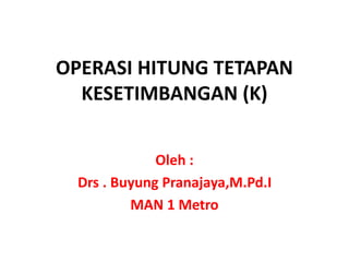 OPERASI HITUNG TETAPAN
KESETIMBANGAN (K)
Oleh :
Drs . Buyung Pranajaya,M.Pd.I
MAN 1 Metro
 