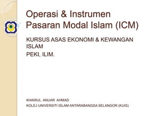 Operasi & Instrumen
Pasaran Modal Islam (ICM)
KURSUS ASAS EKONOMI & KEWANGAN
ISLAM
PEKI, ILIM.
KHAIRUL ANUAR AHMAD
KOLEJ UNIVERSITI ISLAM ANTARABANGSA SELANGOR (KUIS)
 
