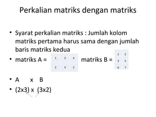 Perkalian matriks dengan matriks 
• Syarat perkalian matriks : Jumlah kolom 
matriks pertama harus sama dengan jumlah 
baris matriks kedua 
• matriks A = matriks B = 
• A x B 
• (2x3) x (3x2) 
 