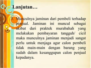 Lanjutan…
3. Munculnya jaminan dari pembeli terhadap
penjual. Jaminan ini muncul sebagai
akibat dari praktek murabahah yang
melakukan pembayaran tangguh/ cicil
maka munculnya jaminan menjadi sangat
perlu untuk menjaga agar calon pembeli
tidak main-main dengan barang yang
sudah dalam kesanggupan calon penjual
kepadanya.
 
