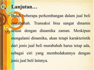 Lanjutan…
Itulah beberapa perkembangan dalam jual beli
murabahah. Transaksi bisa sangat dinamis
sesuai dengan dinamika zaman. Meskipun
mengalami dinamika, akan tetapi karakteristik
dari jenis jual beli murabahah harus tetap ada,
sebagai ciri yang membedakannya dengan
jenis jual beli lainnya.
 