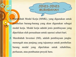 JENIS-JENIS
MURABAHAH
1. Murabahah Modal Kerja (MMK), yang digunakan untuk
pembelian barang-barang yang akan digunakan sebagai
modal kerja. Modal kerja adalah jenis pembiayaan yang
diperlukan oleh perusahaan untuk operasi sehari-hari.
2. Murabahah Investasi (MI), adalah pembiayaan jangka
menengah atau panjang yang tujuannya untuk pembelian
barang modal yang diperlukan untuk rehabilitas,
perluasan, atau pembuatan proyek baru.
 