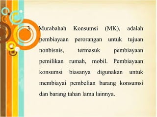 3. Murabahah Konsumsi (MK), adalah
pembiayaan perorangan untuk tujuan
nonbisnis, termasuk pembiayaan
pemilikan rumah, mobil. Pembiayaan
konsumsi biasanya digunakan untuk
membiayai pembelian barang konsumsi
dan barang tahan lama lainnya.
 