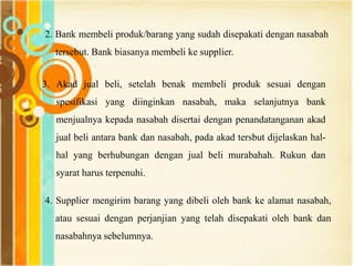 2. Bank membeli produk/barang yang sudah disepakati dengan nasabah
tersebut. Bank biasanya membeli ke supplier.
3. Akad jual beli, setelah benak membeli produk sesuai dengan
spesifikasi yang diinginkan nasabah, maka selanjutnya bank
menjualnya kepada nasabah disertai dengan penandatanganan akad
jual beli antara bank dan nasabah, pada akad tersbut dijelaskan hal-
hal yang berhubungan dengan jual beli murabahah. Rukun dan
syarat harus terpenuhi.
4. Supplier mengirim barang yang dibeli oleh bank ke alamat nasabah,
atau sesuai dengan perjanjian yang telah disepakati oleh bank dan
nasabahnya sebelumnya.
 