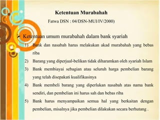 Ketentuan Murabahah
Fatwa DSN : 04/DSN-MUI/IV/2000)
 Ketentuan umum murabahah dalam bank syariah
1) Bank dan nasabah harus melakukan akad murabahah yang bebas
riba
2) Barang yang diperjual-belikan tidak diharamkan oleh syariah Islam
3) Bank membiayai sebagian atau seluruh harga pembelian barang
yang telah disepakati kualifikasinya
4) Bank membeli barang yang diperlukan nasabah atas nama bank
sendiri, dan pembelian ini harus sah dan bebas riba
5) Bank harus menyampaikan semua hal yang berkaitan dengan
pembelian, misalnya jika pembelian dilakukan secara berhutang .
 