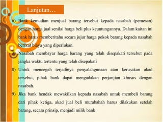 6) Bank kemudian menjual barang tersebut kepada nasabah (pemesan)
dengan harga jual senilai harga beli plus keuntungannya. Dalam kaitan ini
bank harus memberitahu secara jujur harga pokok barang kepada nasabah
berikut biaya yang diperlukan.
7) Nasabah membayar harga barang yang telah disepakati tersebut pada
jangka waktu tertentu yang telah disepakati
8) Untuk mencegah terjadinya penyalahgunaan atau kerusakan akad
tersebut, pihak bank dapat mengadakan perjanjian khusus dengan
nasabah.
9) Jika bank hendak mewakilkan kepada nasabah untuk membeli barang
dari pihak ketiga, akad jual beli murabahah harus dilakukan setelah
barang, secara prinsip, menjadi milik bank
Lanjutan…
 
