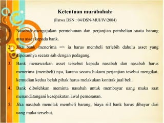 Ketentuan murabahah:
(Fatwa DSN : 04/DSN-MUI/IV/2004)
1. Nasabah mengajukan permohonan dan perjanjian pembelian suatu barang
atau asset kepada bank.
2. Jika bank menerima => ia harus membeli terlebih dahulu asset yang
dipesannya secara sah dengan pedagang.
3. Bank menawarkan asset tersebut kepada nasabah dan nasabah harus
menerima (membeli) nya, karena secara hukum perjanjian tesebut mengikat,
kemudian kedua belah pihak harus melakukan kontrak jual beli.
4. Bank dibolehkan meminta nasabah untuk membayar uang muka saat
menandatangani kesepakatan awal pemesanan.
5. Jika nasabah menolak membeli barang, biaya riil bank harus dibayar dari
uang muka tersebut.
 