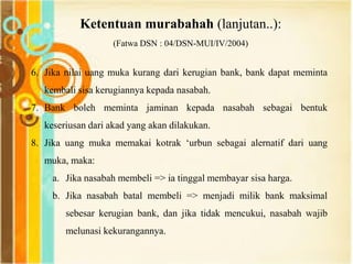 Ketentuan murabahah (lanjutan..):
(Fatwa DSN : 04/DSN-MUI/IV/2004)
6. Jika nilai uang muka kurang dari kerugian bank, bank dapat meminta
kembali sisa kerugiannya kepada nasabah.
7. Bank boleh meminta jaminan kepada nasabah sebagai bentuk
keseriusan dari akad yang akan dilakukan.
8. Jika uang muka memakai kotrak „urbun sebagai alernatif dari uang
muka, maka:
a. Jika nasabah membeli => ia tinggal membayar sisa harga.
b. Jika nasabah batal membeli => menjadi milik bank maksimal
sebesar kerugian bank, dan jika tidak mencukui, nasabah wajib
melunasi kekurangannya.
 