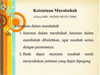 Ketentuan Murabahah
(Fatwa DSN : 04/DSN-MUI/IV/2000)
Jaminan dalam murabahah
1. Jaminan dalam murabahah Jaminan dalam
murabahah dibolehkan, agar nasabah serius
dengan pesanannya.
2. Bank dapat meminta nasabah untuk
menyediakan jaminan yang dapat dipegang.
 