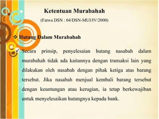 Ketentuan Murabahah
(Fatwa DSN : 04/DSN-MUI/IV/2000)
 Hutang Dalam Murabahah
 Secara prinsip, penyelesaian hutang nasabah dalam
murabahah tidak ada kaitannya dengan transaksi lain yang
dilakukan oleh nasabah dengan pihak ketiga atas barang
tersebut. Jika nasabah menjual kembali barang tersebut
dengan keuntungan atau kerugian, ia tetap berkewajiban
untuk menyelesaikan hutangnya kepada bank.
 