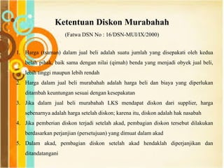 Ketentuan Diskon Murabahah
(Fatwa DSN No : 16/DSN-MUI/IX/2000)
1. Harga (tsaman) dalam jual beli adalah suatu jumlah yang disepakati oleh kedua
belah pihak, baik sama dengan nilai (qimah) benda yang menjadi obyek jual beli,
lebih tinggi maupun lebih rendah
2. Harga dalam jual beli murabahah adalah harga beli dan biaya yang diperlukan
ditambah keuntungan sesuai dengan kesepakatan
3. Jika dalam jual beli murabahah LKS mendapat diskon dari supplier, harga
sebenarnya adalah harga setelah diskon; karena itu, diskon adalah hak nasabah
4. Jika pemberian diskon terjadi setelah akad, pembagian diskon tersebut dilakukan
berdasarkan perjanjian (persetujuan) yang dimuat dalam akad
5. Dalam akad, pembagian diskon setelah akad hendaklah diperjanjikan dan
ditandatangani
 