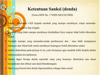 Ketentuan Sanksi (denda)
(Fatwa DSN No. 17/DSN-MUI/IX/2000)
1. Sanksi dikenakan LKS kepada nasabah yang mampu membayar, tetapi menunda-
nunda pembayaran dng sengaja
2. Nasabah yang tidak mampu membayar disebabkan force majeur tidak boleh dikenakan
sanksi
3. Nasabah mampu yang menunda-nunda pembayaran dan / atau tidak mempunyai
kemauan dan itikad baik untuk membayar hutangnya boleh dikenakan sanksi
4. Sanksi didasarkan pada prinsip ta‟zir, yaitu bertujuan agar nasabah lebih disiplin dalam
melaksanakan kewajibannya
5. Sanksi dapat berupa denda sejumlah uang yang besarnya ditentukan atas dasar
kesepakatan dan dibuat saat akad ditandatangani.
6. Dana yang berasal dari denda diperuntukkan sebagai dana social.
 