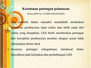 Ketentuan potongan pelunasan
(Fatwa DSN No: 23/DSN-MUI/III/2002)
1. Jika nasabah dalam transaksi murabahah melakukan
pelunasan pembayaran tepat waktu atau lebih cepat dari
waktu yang disepakati, LKS boleh memberikan potongan
dari kewajiban pembayaran tersebut, dengan syarat tidak
diperjanjian dalam akad
2. Besarnya potongan sebagaimana dimaksud diatas
diserahkan pada kebijakan dan pertimbangan LKS
 