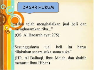 “Allah telah menghalalkan jual beli dan
mengharamkan riba...”
(QS. Al Baqarah ayat 275)
“Sesungguhnya jual beli itu harus
dilakukan secara suka sama suka”
(HR. Al Baihaqi, Ibnu Majah, dan shahih
menurut Ibnu Hiban)
DASAR HUKUM
 