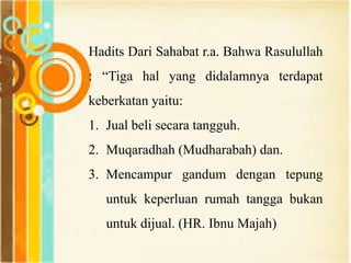 Hadits Dari Sahabat r.a. Bahwa Rasulullah
: “Tiga hal yang didalamnya terdapat
keberkatan yaitu:
1. Jual beli secara tangguh.
2. Muqaradhah (Mudharabah) dan.
3. Mencampur gandum dengan tepung
untuk keperluan rumah tangga bukan
untuk dijual. (HR. Ibnu Majah)
 