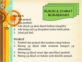 RUKUN
1. Ada penjual.
2. Ada pembeli.
3. Ada obyek yg akan dijual-belikan (tangible)
4. Ada harga jual yg disepakati kedua belah pihak.
5. Akad jual beli.
SYARAT
1. Pembeli dan penjual dlm keadaan cakap hukum.
2. Barang yg dijual tidak termasuk kategori yg
diharamkan.
3. Barang yg dijual sesuai dgn spesifikasi pembeli.
4. Barang yg dijual scr hukum syah dimiliki penjual.
RUKUN & SYARAT
MURABAHAH
 