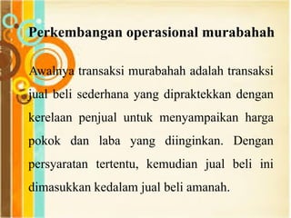 Perkembangan operasional murabahah
Awalnya transaksi murabahah adalah transaksi
jual beli sederhana yang dipraktekkan dengan
kerelaan penjual untuk menyampaikan harga
pokok dan laba yang diinginkan. Dengan
persyaratan tertentu, kemudian jual beli ini
dimasukkan kedalam jual beli amanah.
 