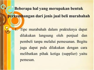 1. Tipe murabahah dalam prakteknya dapat
dilakukan langsung oleh penjual dan
pembeli tanpa melalui pemesanan. Begitu
juga dapat pula dilakukan dengan cara
melibatkan pihak ketiga (supplier) yaitu
pemesan.
Beberapa hal yang merupakan bentuk
perkembangan dari jenis jual beli murabahah
 
