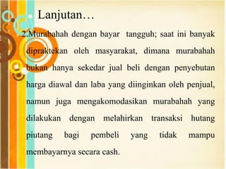 Lanjutan…
2.Murabahah dengan bayar tangguh; saat ini banyak
dipraktekan oleh masyarakat, dimana murabahah
bukan hanya sekedar jual beli dengan penyebutan
harga diawal dan laba yang diinginkan oleh penjual,
namun juga mengakomodasikan murabahah yang
dilakukan dengan melahirkan transaksi hutang
piutang bagi pembeli yang tidak mampu
membayarnya secara cash.
 