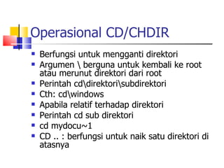 Operasional CD/CHDIR Berfungsi untuk mengganti direktori Argumen \ berguna untuk kembali ke root atau merunut direktori dari root Perintah cd\direktori\subdirektori Cth: cd\windows Apabila relatif terhadap direktori Perintah cd sub direktori cd mydocu~1 CD .. : berfungsi untuk naik satu direktori di atasnya 