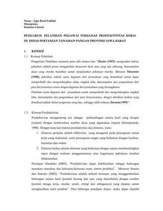 Nama : Agus Rizal Fadilah
Manajemen
Semester 6 (sore)


PENGARUH PELATIHAN PEGAWAI TERHADAP PRODUKTIVITAS KERJA
DI DINAS PERTANIAN TANAMAN PANGAN PROVINSI JAWA BARAT


1.     KONSEP
1.1    Konsep Pelatihan
       Pengertian Pelatihan menurut para ahli antara lain “Dessler (1997), mengatakan bahwa
       pelatihan adalah proses mengajarkan karyawan baru atau yang ada sekarang, keterampilan
       dasar yang mereka butuhkan untuk menjalankan pekerjaan mereka. Menurut Nitisemito
       (1996), pelatihan adalah suatu kegiatan dari perusahaan yang bermaksud untuk dapat
       memperbaiki dan mengembangkan sikap, tingkah laku, keterampilan dan pengetahuan dari
       para karyawannya sesuai dengan kegiatan dari perusahaan yang bersangkutan.
       Pelatihan suatu kegiatan dari perusahaan untuk memperbaiki dan mengembangkan tingkah
       laku, keterampilan dan pengetahuan dari para karyawannya, dengan demikian latihan yang
       dimaksud adalah dalam pengertian yang luas, sehingga tidak terbatas (Sarwoto:1999)”.


1.2.   Konsep Produktivitas
       Produktivitas mengandung arti sebagai         perbandingan antara hasil yang dicapai
       (output) dengan keseluruhan sumber daya yang digunakan (input) (Simanjuntak,
       1998). Dengan kata lain bahwa produktivitas dua dimensi, yaitu:
           1. Dimensi pertama adalah efektivitas yang mengarah pada pencapaian untuk
               kerja yang maksimal, yaitu pencapaian target yang berkaitan dengan kualitas,
               kuantitas dan waktu.
           2. Dimensi kedua adalah efesiensi yang berkaitan dengan upaya membandingkan
               input dengan realisasi penggunaannya atau bagaimana pekerjaan tersebut
               dilaksanakan.
       Pendapat Handoko (2003), “Produktivitas dapat didefinisikan sebagai hubungan
       masukan masukan dan keluaran-keluaran suatu sistem produksi”. Menurut Swasta
       dan Sukotjo (2003), “Produktivitas adalah sebuah konsepsi yang menggambarkan
       hubungan antara hasil (jumlah barang dan jasa yang diproduksi) dengan sumber
       (jumlah tenaga kerja, modal, tanah, energi dan sebagainya) yang dipakai untuk
       menghasilkan hasil tersebut”. Dari beberapa pendapat diatas, maka dapat diambil
 