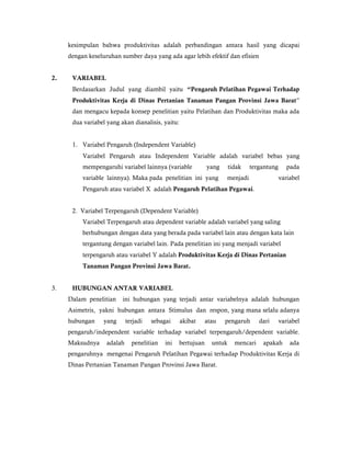 kesimpulan bahwa produktivitas adalah perbandingan antara hasil yang dicapai
     dengan keseluruhan sumber daya yang ada agar lebih efektif dan efisien


2.    VARIABEL
      Berdasarkan Judul yang diambil yaitu “Pengaruh Pelatihan Pegawai Terhadap
      Produktivitas Kerja di Dinas Pertanian Tanaman Pangan Provinsi Jawa Barat”
      dan mengacu kepada konsep penelitian yaitu Pelatihan dan Produktivitas maka ada
      dua variabel yang akan dianalisis, yaitu:


      1. Variabel Pengaruh (Independent Variable)
          Variabel Pengaruh atau Independent Variable adalah variabel bebas yang
          mempengaruhi variabel lainnya (variable            yang      tidak   tergantung      pada
          variable lainnya). Maka pada penelitian ini yang          menjadi                 variabel
          Pengaruh atau variabel X adalah Pengaruh Pelatihan Pegawai.


      2. Variabel Terpengaruh (Dependent Variable)
          Variabel Terpengaruh atau dependent variable adalah variabel yang saling
          berhubungan dengan data yang berada pada variabel lain atau dengan kata lain
          tergantung dengan variabel lain. Pada penelitian ini yang menjadi variabel
          terpengaruh atau variabel Y adalah Produktivitas Kerja di Dinas Pertanian
          Tanaman Pangan Provinsi Jawa Barat.


3.    HUBUNGAN ANTAR VARIABEL
     Dalam penelitian    ini hubungan yang terjadi antar variabelnya adalah hubungan
     Asimetris, yakni hubungan antara Stimulus dan respon, yang mana selalu adanya
     hubungan     yang      terjadi   sebagai     akibat     atau   pengaruh       dari     variabel
     pengaruh/independent variable terhadap variabel terpengaruh/dependent variable.
     Maksudnya     adalah     penelitian   ini   bertujuan     untuk     mencari    apakah      ada
     pengaruhnya mengenai Pengaruh Pelatihan Pegawai terhadap Produktivitas Kerja di
     Dinas Pertanian Tanaman Pangan Provinsi Jawa Barat.
 