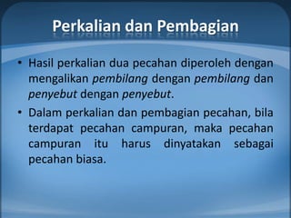 Perkalian dan Pembagian
• Hasil perkalian dua pecahan diperoleh dengan
  mengalikan pembilang dengan pembilang dan
  penyebut dengan penyebut.
• Dalam perkalian dan pembagian pecahan, bila
  terdapat pecahan campuran, maka pecahan
  campuran itu harus dinyatakan sebagai
  pecahan biasa.
 