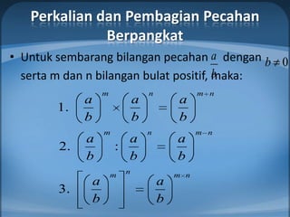 Perkalian dan Pembagian Pecahan
              Berpangkat
• Untuk sembarang bilangan pecahan a dengan b 0
                                        b
  serta m dan n bilangan bulat positif, maka:
                 m               n             m n
             a               a           a
        1.
             b               b           b
                 m               n             m n
             a         a                 a
        2.           :
             b         b                 b
                     m   n               m n
             a                       a
        3.
             b                       b
 