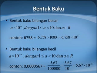 Bentuk Baku
• Bentuk baku bilangan besar
  a 10 n , dengan1 a 10 dan a R
                                          3
  contoh: 6758 = 6,758 1000    6,758 10

• Bentuk baku bilangan kecil
        n
 a 10 , dengan1 a 10 dan a R
                       5,67     5,67             5
  contoh: 0,0000567 =              5
                                       5,67 10
                      100000    10
 