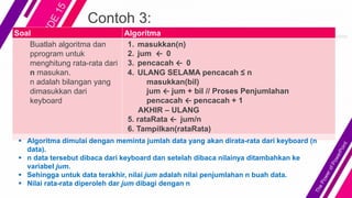 Contoh 3:
Soal Algoritma
Buatlah algoritma dan
pprogram untuk
menghitung rata-rata dari
n masukan.
n adalah bilangan yang
dimasukkan dari
keyboard
1. masukkan(n)
2. jum ← 0
3. pencacah ← 0
4. ULANG SELAMA pencacah ≤ n
masukkan(bil)
jum ← jum + bil // Proses Penjumlahan
pencacah ← pencacah + 1
AKHIR – ULANG
5. rataRata ← jum/n
6. Tampilkan(rataRata)
 Algoritma dimulai dengan meminta jumlah data yang akan dirata-rata dari keyboard (n
data).
 n data tersebut dibaca dari keyboard dan setelah dibaca nilainya ditambahkan ke
variabel jum.
 Sehingga untuk data terakhir, nilai jum adalah nilai penjumlahan n buah data.
 Nilai rata-rata diperoleh dar jum dibagi dengan n
 