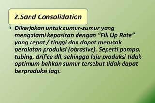 • Dikerjakan untuk sumur-sumur yang
mengalami kepasiran dengan “Fill Up Rate”
yang cepat / tinggi dan dapat merusak
peralatan produksi (obrasive). Seperti pompa,
tubing, drifice dll, sehingga laju produksi tidak
optimum bahkan sumur tersebut tidak dapat
berproduksi lagi.
2.Sand Consolidation
 