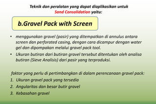 • menggunakan gravel (pasir) yang ditempatkan di annulus antara
screen dan perforated casing, dengan cara dicampur dengan water
gel dan dipompakan melalui gravel pack tool.
• Ukuran butiran dari butiran gravel tersebut ditentukan oleh analisa
butiran (Sieve Analisis) dari pasir yang terproduksi.
faktor yang perlu di pertimbangkan di dalam perencanaan gravel pack:
1. Ukuran gravel pack yang tersedia
2. Angularitas dan besar butir gravel
3. Kebasahan gravel
Teknik dan peralatan yang dapat diaplikasikan untuk
Sand Consolidation yaitu:
b.Gravel Pack with Screen
 