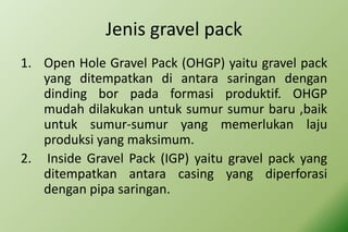 Jenis gravel pack
1. Open Hole Gravel Pack (OHGP) yaitu gravel pack
yang ditempatkan di antara saringan dengan
dinding bor pada formasi produktif. OHGP
mudah dilakukan untuk sumur sumur baru ,baik
untuk sumur-sumur yang memerlukan laju
produksi yang maksimum.
2. Inside Gravel Pack (IGP) yaitu gravel pack yang
ditempatkan antara casing yang diperforasi
dengan pipa saringan.
 