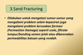 • Dilakukan untuk mengatasi sumur-sumur yang
mengalami problem selain kepasiran juga
mengalami problem kerusakan formasi
(Formastion Damage) seperti scale, filtrate
lumpur/bonding semen jelek atau dikarenakan
permeabilitas batuan yang rendah.
3.Sand Fracturing
 