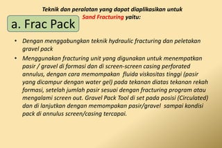 • Dengan menggabungkan teknik hydraulic fracturing dan peletakan
gravel pack
• Menggunakan fracturing unit yang digunakan untuk menempatkan
pasir / gravel di formasi dan di screen-screen casing perforated
annulus, dengan cara memompakan fluida viskositas tinggi (pasir
yang dicampur dengan water gel) pada tekanan diatas tekanan rekah
formasi, setelah jumlah pasir sesuai dengan fracturing program atau
mengalami screen out. Gravel Pack Tool di set pada posisi (Circulated)
dan di lanjutkan dengan memompakan pasir/gravel sampai kondisi
pack di annulus screen/casing tercapai.
Teknik dan peralatan yang dapat diaplikasikan untuk
Sand Fracturing yaitu:
a. Frac Pack
 