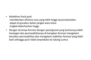 • Kelebihan frack pack
-memberikan efisiensi arus yang lebih tinggi secara konsisten.
-dapat di gunakan dalam jangka watu lama.
-tingkat keberhasilan tinggi.
• Dengan terisinya formasi dengan pasir/gravel yang butirannya lebih
homogen dan permeabilitasnya di harapkan formasi mengalami
kenaikan permeabilitas dan mengalami stabilitas formasi yang lebih
baik sehingga pasir tidak terproduksi ke lubang sumur.
 