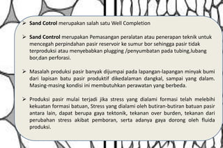  Sand Cotrol merupakan salah satu Well Completion
 Sand Control merupakan Pemasangan peralatan atau penerapan teknik untuk
mencegah perpindahan pasir reservoir ke sumur bor sehingga pasir tidak
terproduksi atau menyebabkan plugging /penyumbatan pada tubing,lubang
bor,dan perforasi.
 Masalah produksi pasir banyak dijumpai pada lapangan-lapangan minyak bumi
dari lapisan batu pasir produktif dikedalaman dangkal, sampai yang dalam.
Masing-masing kondisi ini membutuhkan perawatan yang berbeda.
 Produksi pasir mulai terjadi jika stress yang dialami formasi telah melebihi
kekuatan formasi batuan, Stress yang dialami oleh butiran-butiran batuan pasir
antara lain, dapat berupa gaya tektonik, tekanan over burden, tekanan dari
perubahan stress akibat pemboran, serta adanya gaya dorong oleh fluida
produksi.
 