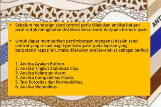 • Sebelum mendesign sand control perlu dilakukan analisa batuan
pasir untuk mengetahui distribusi besar butir daripada formasi pasir.
• Untuk dapat memberikan pertimbangan mengenai desain sand
control yang sesuai bagi type batu pasir pada lapisan yang
berpotensi kepasiran, maka dilakukan analisa-analisa sebagai berikut
:
1. Analisa Ayakan Butiran.
2. Analisa Tingkat Stabilisasi Clay.
3. Analisa Kelarutan Asam.
4. Analisa Compabilitas Fluida.
5. Test Porositas dan Permeabilitas.
6. Analisa Wetabilitas.
 