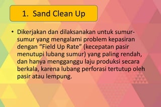• Dikerjakan dan dilaksanakan untuk sumur-
sumur yang mengalami problem kepasiran
dengan “Field Up Rate” (kecepatan pasir
menutupi lubang sumur) yang paling rendah,
dan hanya mengganggu laju produksi secara
berkala, karena lubang perforasi tertutup oleh
pasir atau lempung.
1. Sand Clean Up
 