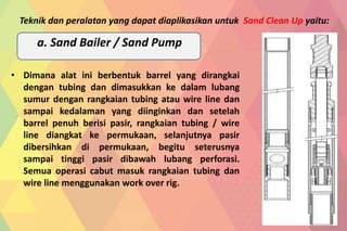 • Dimana alat ini berbentuk barrel yang dirangkai
dengan tubing dan dimasukkan ke dalam lubang
sumur dengan rangkaian tubing atau wire line dan
sampai kedalaman yang diinginkan dan setelah
barrel penuh berisi pasir, rangkaian tubing / wire
line diangkat ke permukaan, selanjutnya pasir
dibersihkan di permukaan, begitu seterusnya
sampai tinggi pasir dibawah lubang perforasi.
Semua operasi cabut masuk rangkaian tubing dan
wire line menggunakan work over rig.
Teknik dan peralatan yang dapat diaplikasikan untuk Sand Clean Up yaitu:
a. Sand Bailer / Sand Pump
 