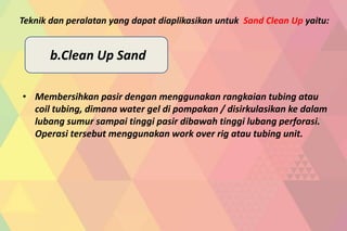 • Membersihkan pasir dengan menggunakan rangkaian tubing atau
coil tubing, dimana water gel di pompakan / disirkulasikan ke dalam
lubang sumur sampai tinggi pasir dibawah tinggi lubang perforasi.
Operasi tersebut menggunakan work over rig atau tubing unit.
Teknik dan peralatan yang dapat diaplikasikan untuk Sand Clean Up yaitu:
b.Clean Up Sand
 
